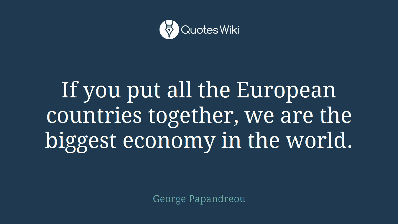 If you put all the European countries together, we are the biggest economy in the world.