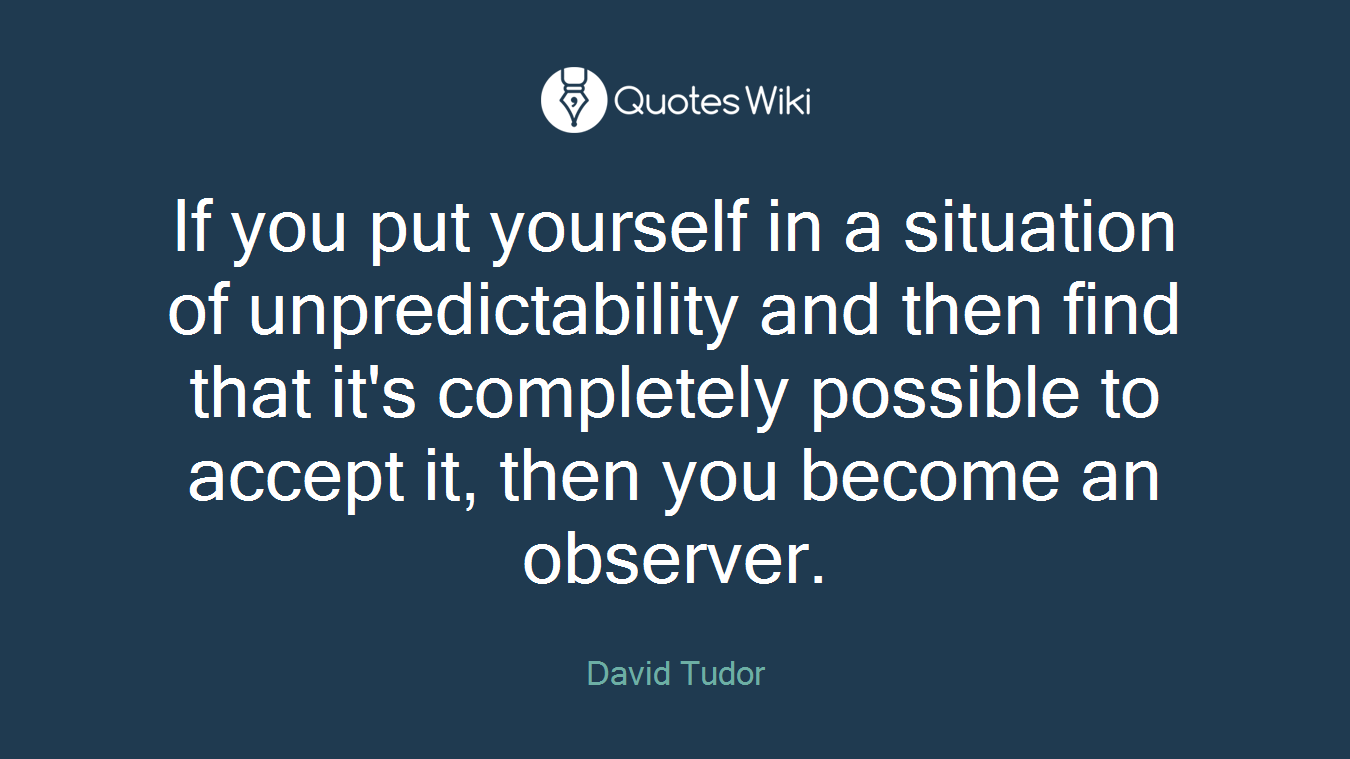 If you put yourself in a situation of unpredictability and then find that it's completely possible to accept it, then you become an observer.