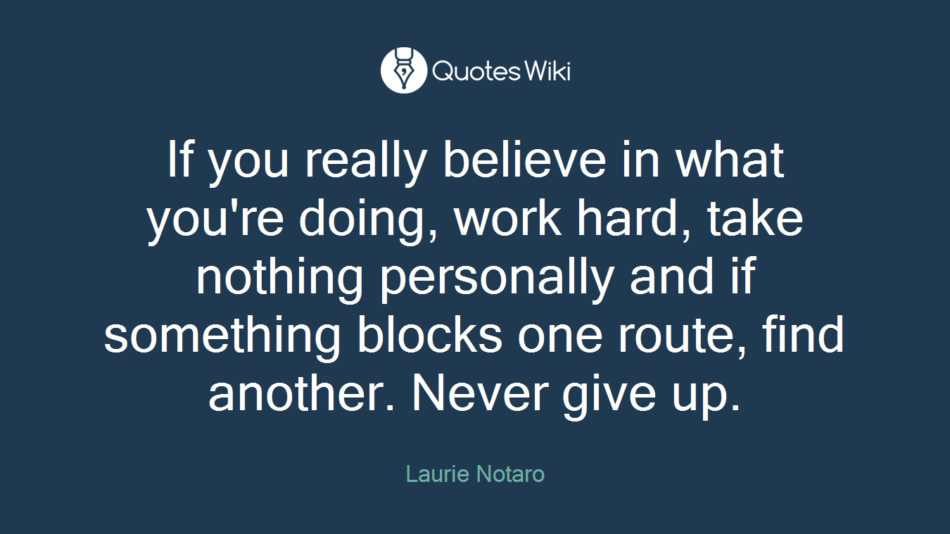If you really believe in what you're doing, work hard, take nothing personally and if something blocks one route, find another. Never give up.
