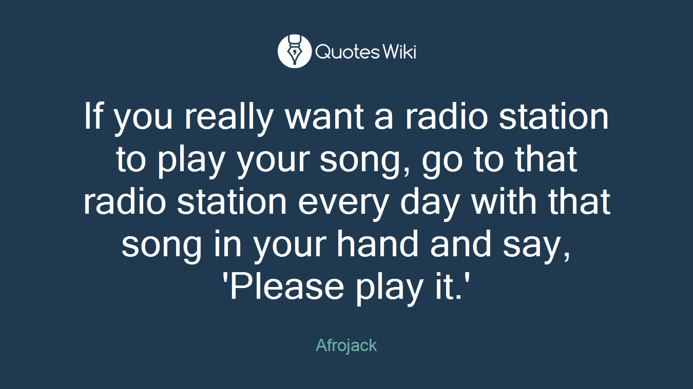 If you really want a radio station to play your song, go to that radio station every day with that song in your hand and say, 'Please play it.'