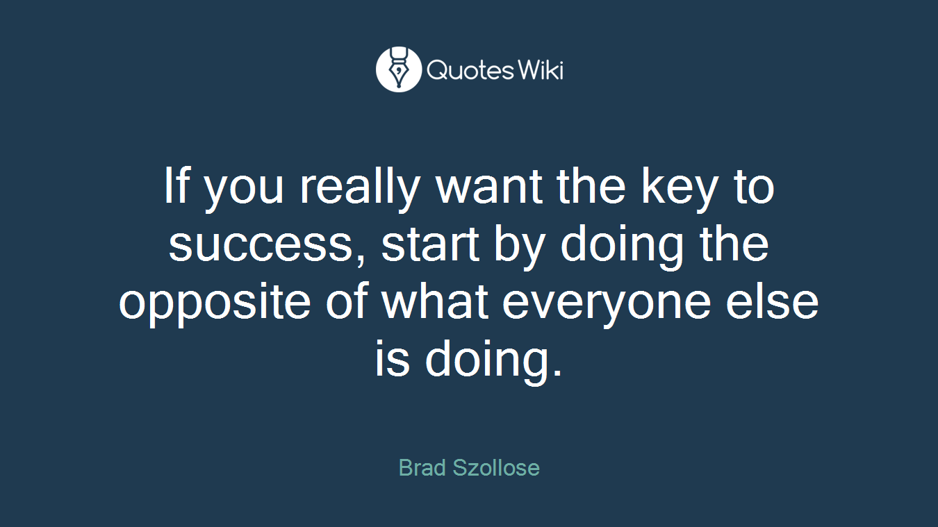 If you really want the key to success, start by doing the opposite of what everyone else is doing.