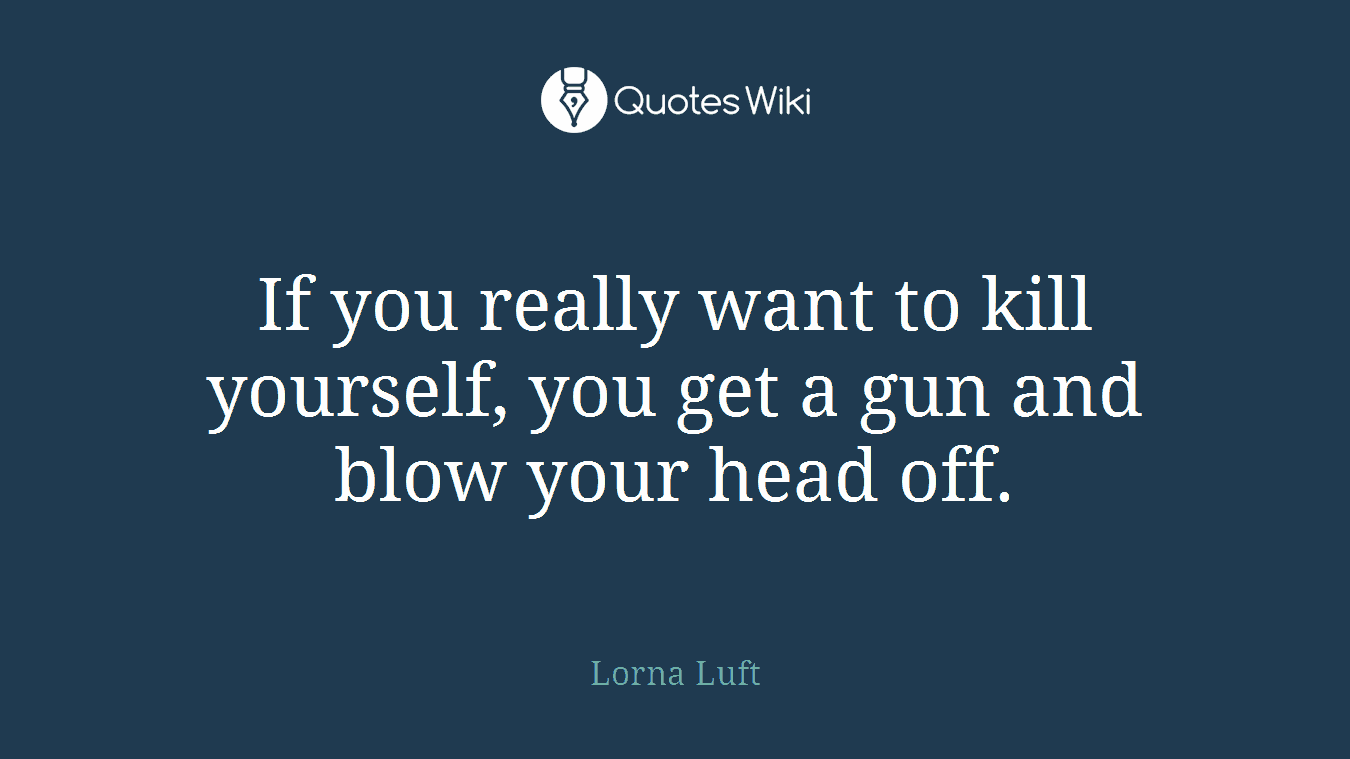 If you really want to kill yourself, you get a gun and blow your head off.