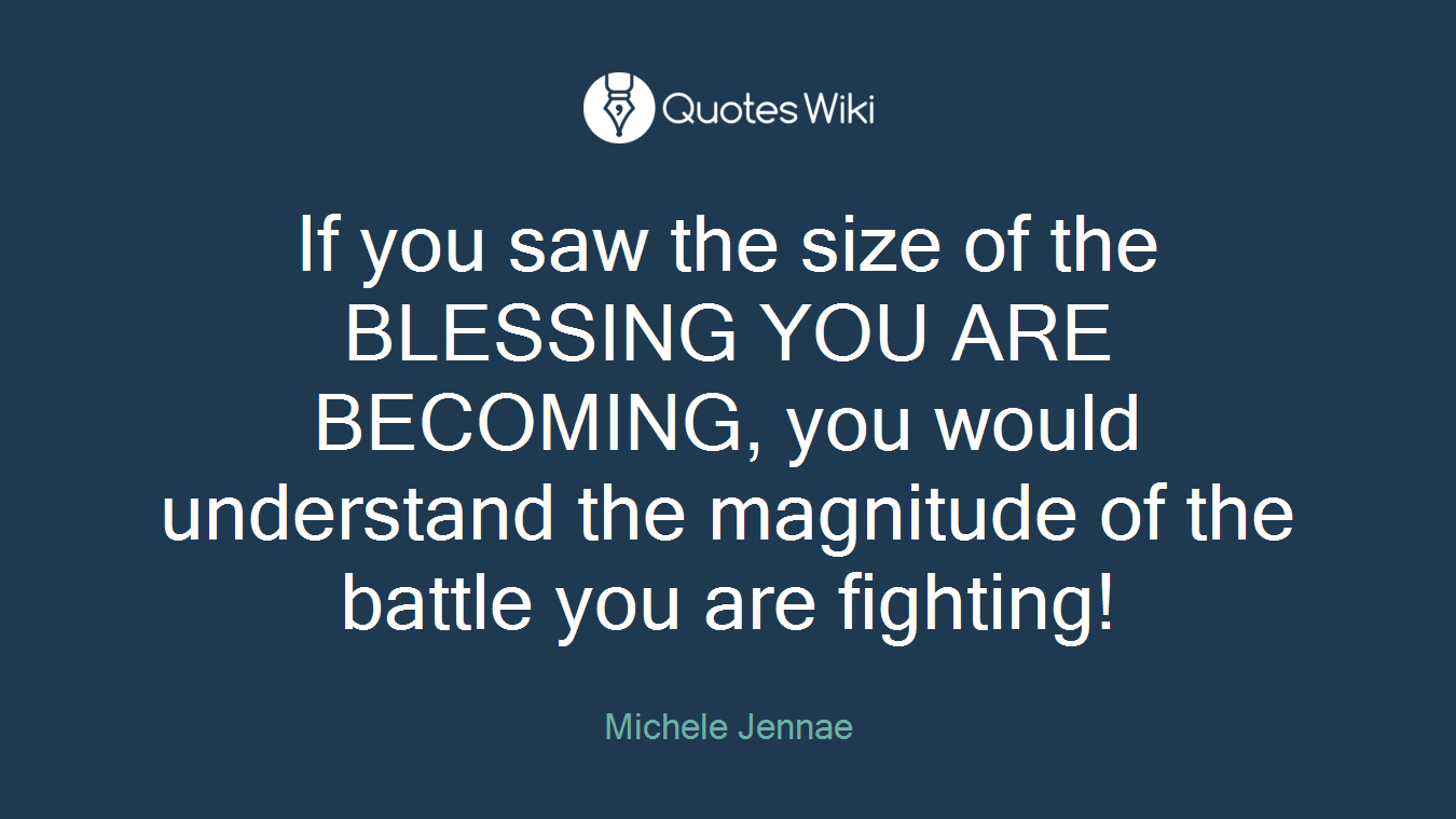 If you saw the size of the BLESSING YOU ARE BECOMING, you would understand the magnitude of the battle you are fighting!
