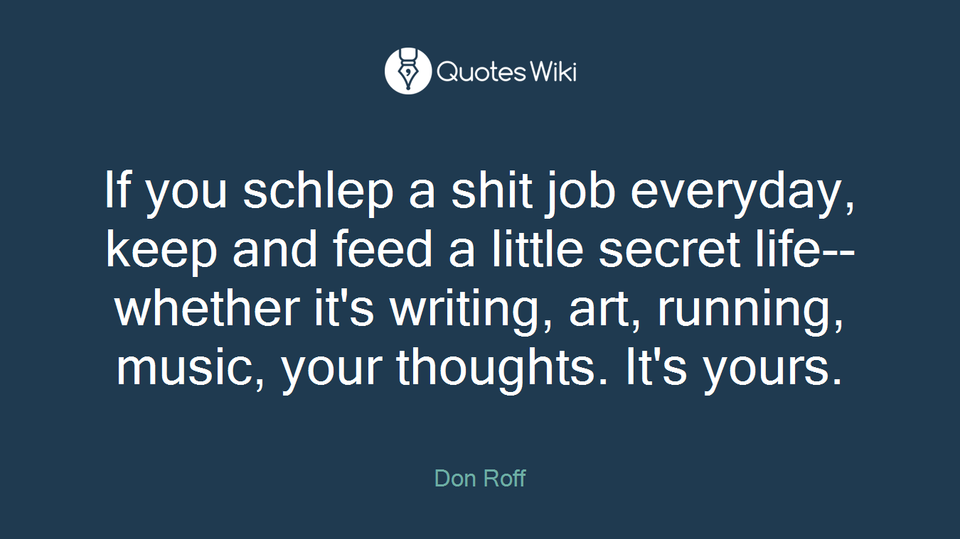 If you schlep a shit job everyday, keep and feed a little secret life--whether it's writing, art, running, music, your thoughts. It's yours.