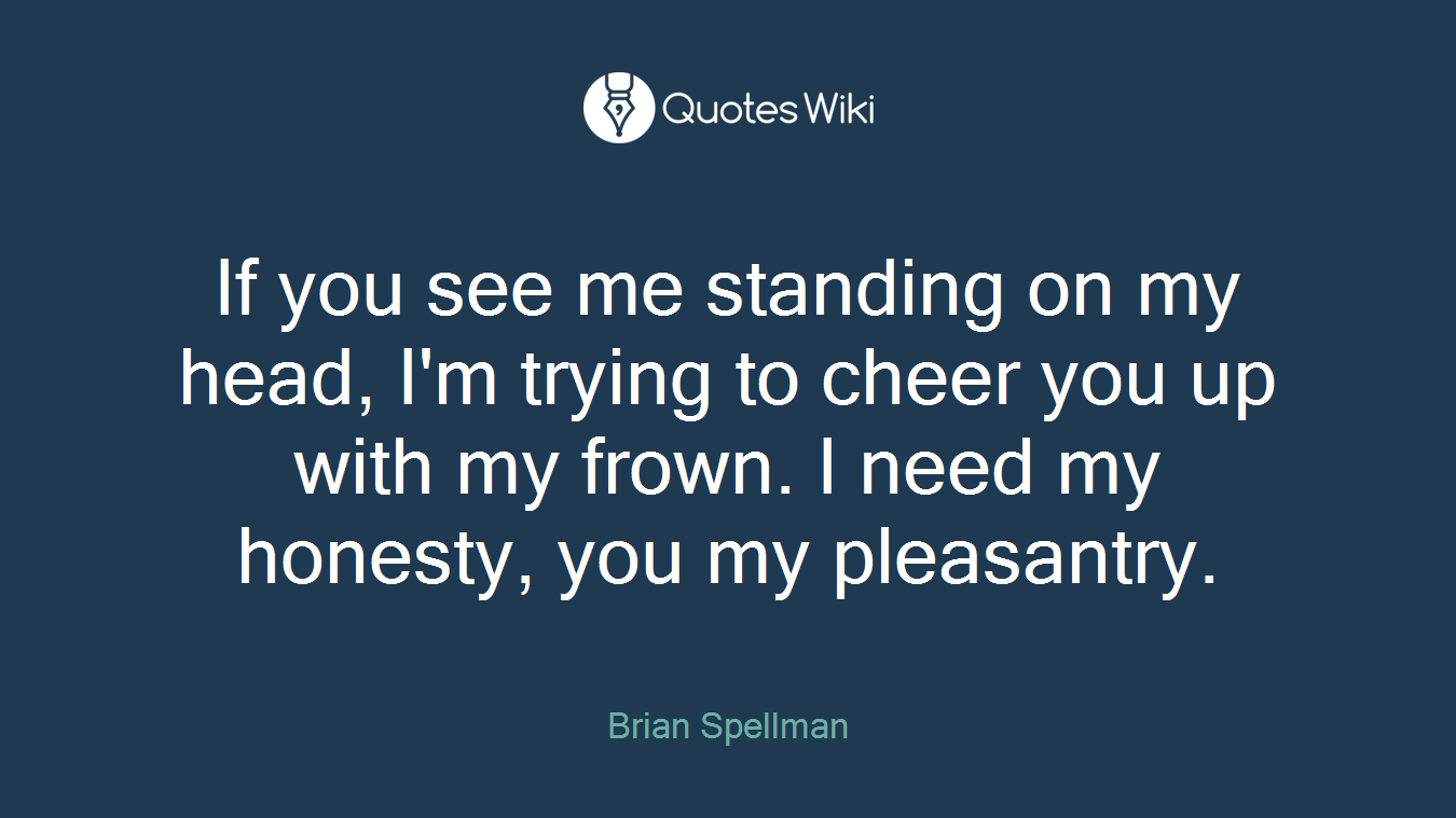 If you see me standing on my head, I'm trying to cheer you up with my frown. I need my honesty, you my pleasantry.