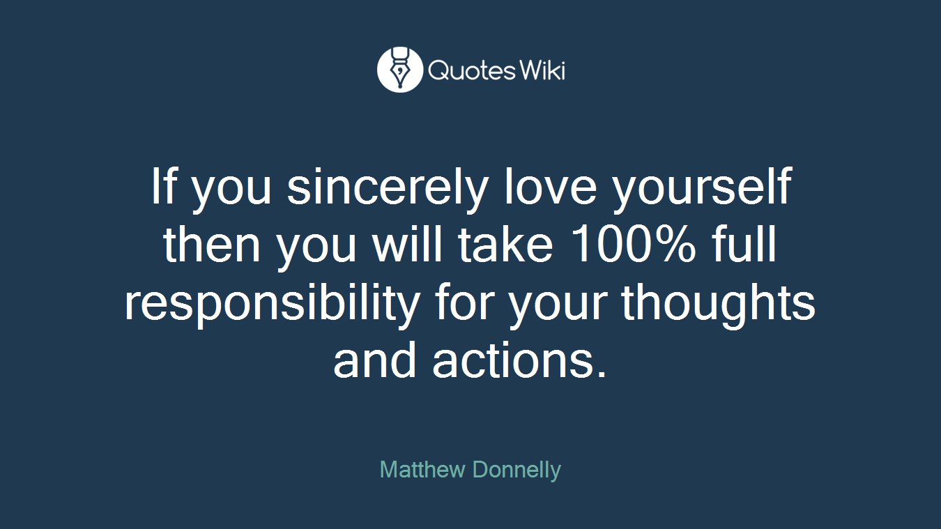 If you sincerely love yourself then you will take 100% full responsibility for your thoughts and actions.