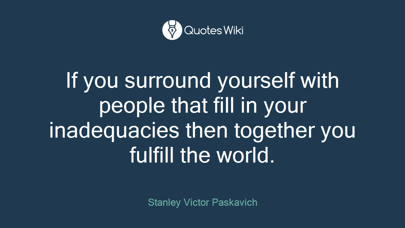 If you surround yourself with people that fill in your inadequacies then together you fulfill the world.