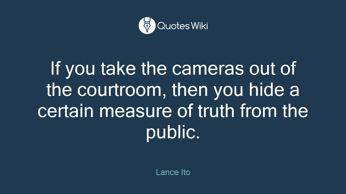 If you take the cameras out of the courtroom, then you hide a certain measure of truth from the public.