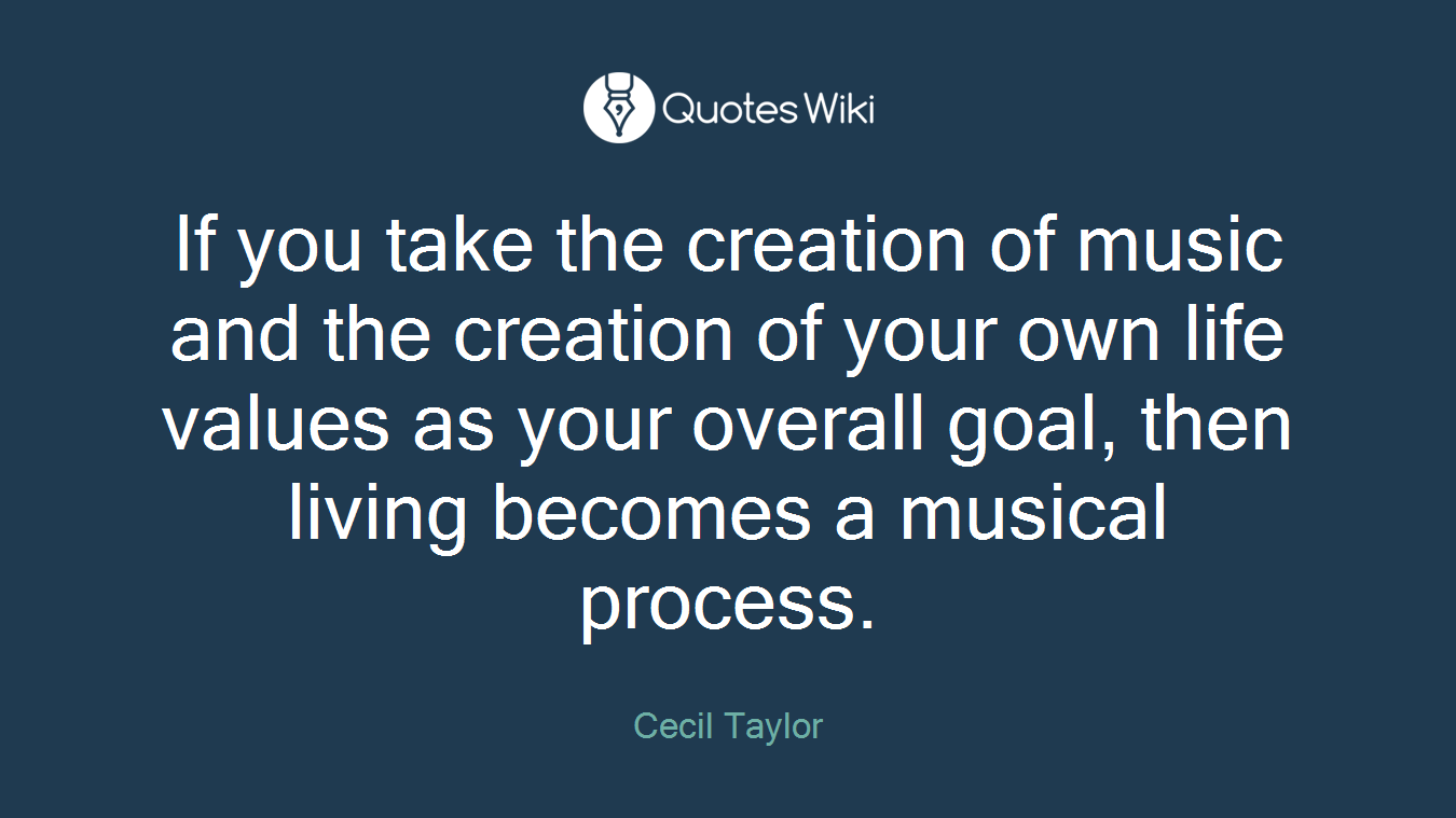 If you take the creation of music and the creation of your own life values as your overall goal, then living becomes a musical process.