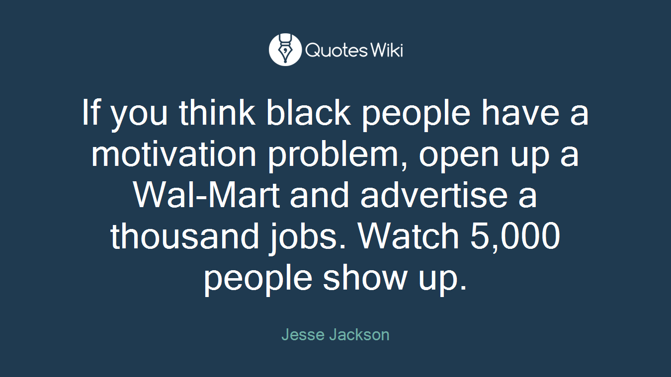 If you think black people have a motivation problem, open up a Wal-Mart and advertise a thousand jobs. Watch 5,000 people show up.