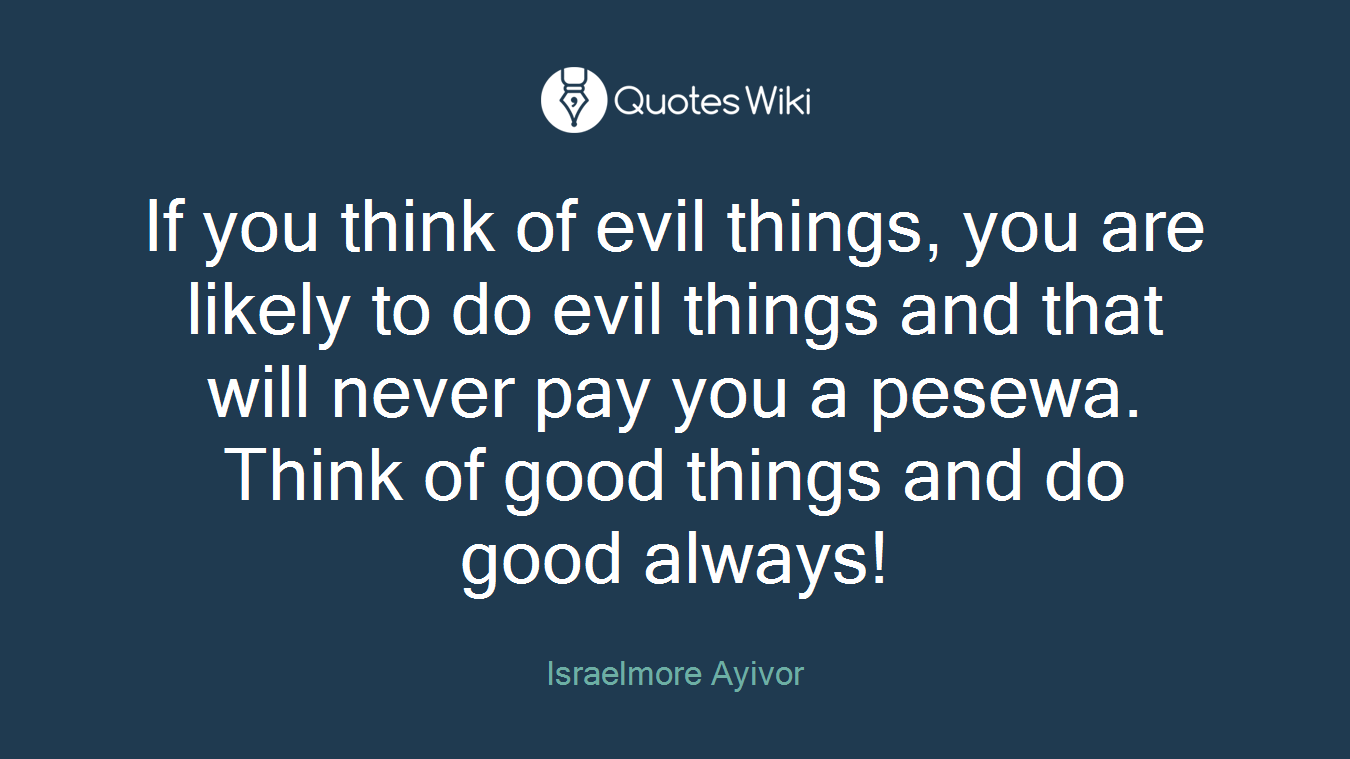 If you think of evil things, you are likely to do evil things and that will never pay you a pesewa. Think of good things and do good always!