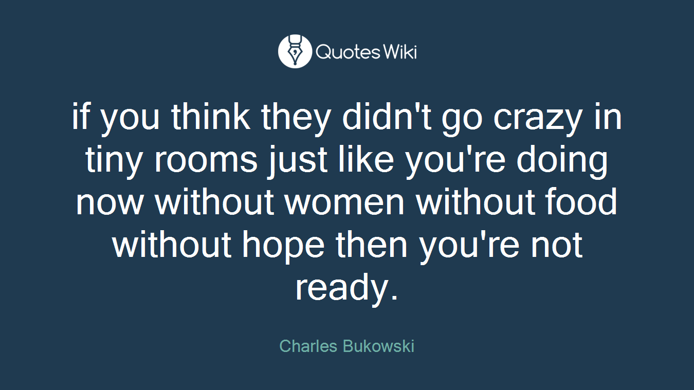 if you think they didn't go crazy in tiny rooms just like you're doing now without women without food without hope then you're not ready.