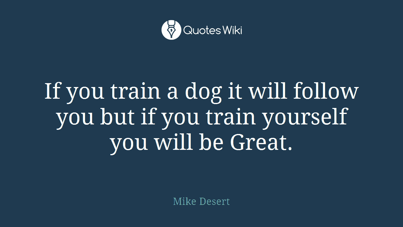 If you train a dog it will follow you but if you train yourself you will be Great.