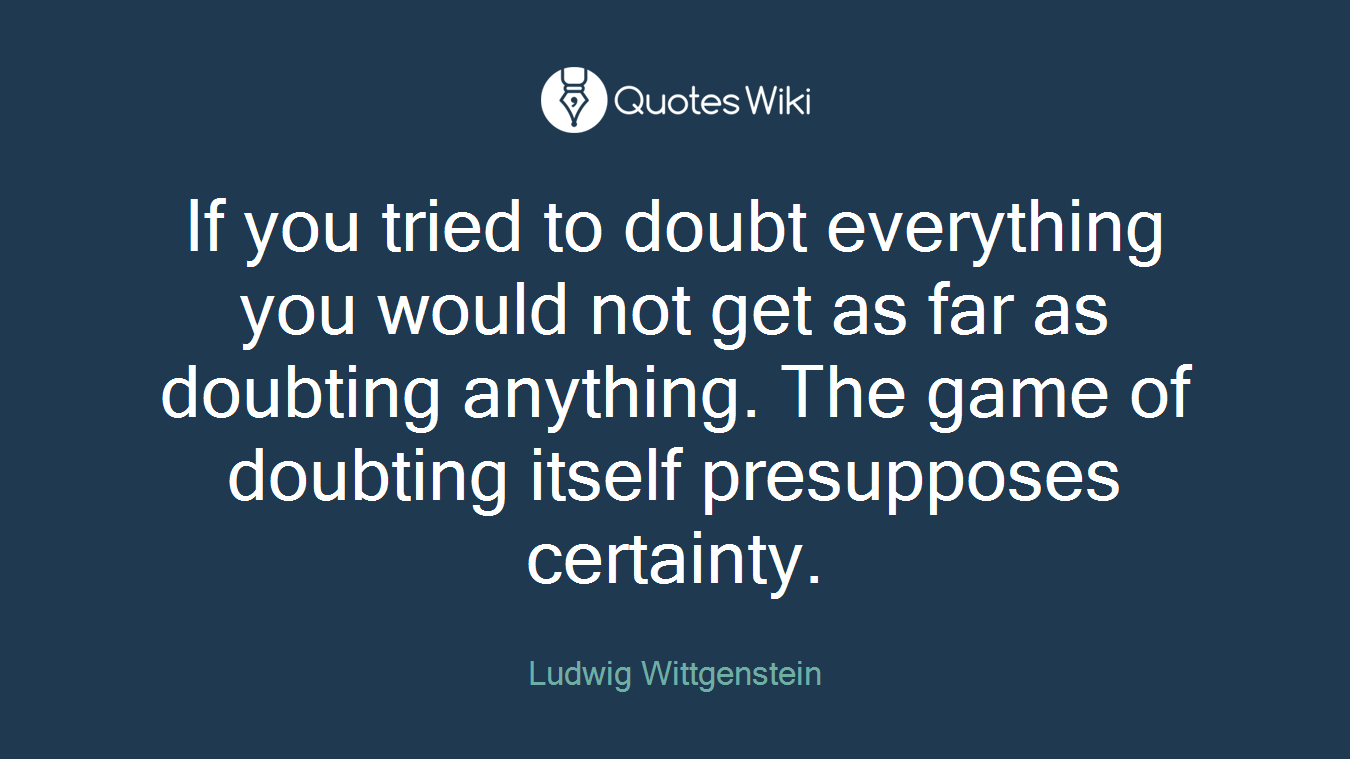 If you tried to doubt everything you would not get as far as doubting anything. The game of doubting itself presupposes certainty.