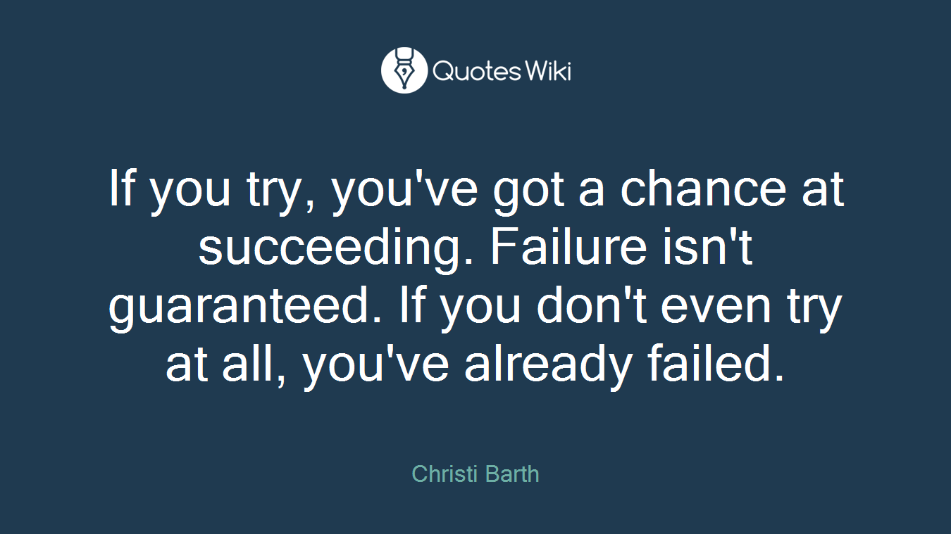 If you try, you've got a chance at succeeding. Failure isn't guaranteed. If you don't even try at all, you've already failed.