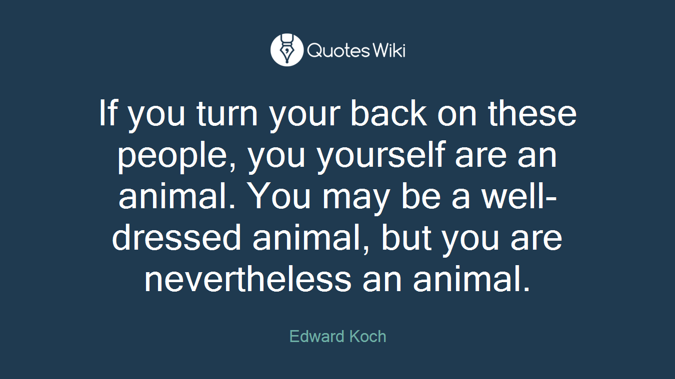 If you turn your back on these people, you yourself are an animal. You may be a well-dressed animal, but you are nevertheless an animal.