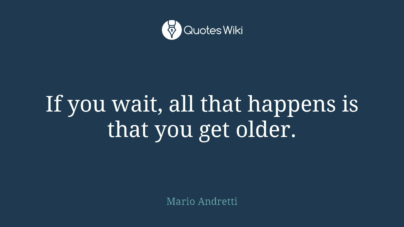 If you wait, all that happens is that you get older.
