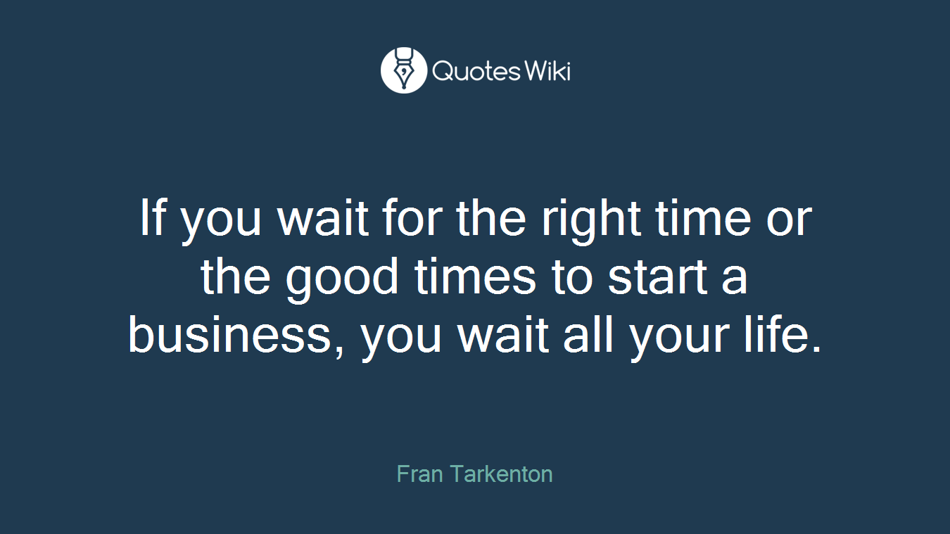 If you wait for the right time or the good times to start a business, you wait all your life.