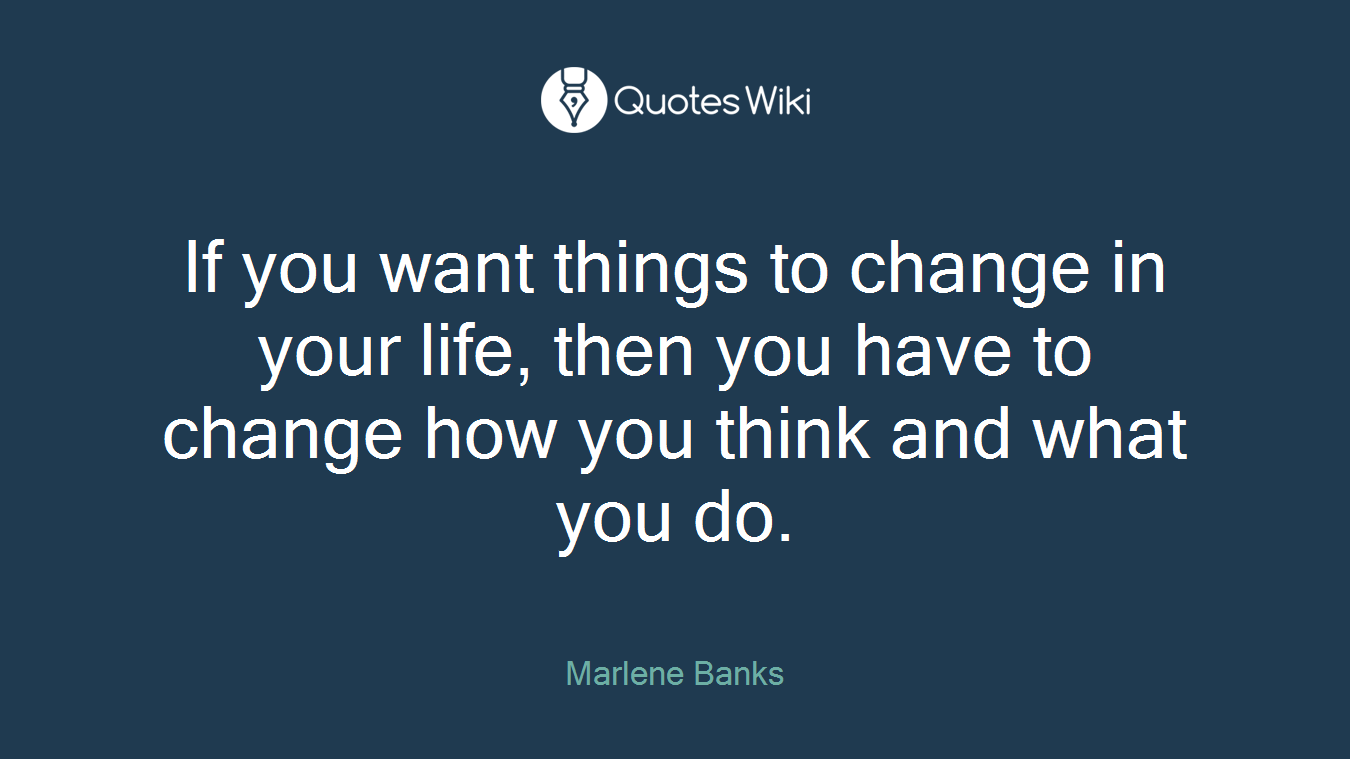 If you want things to change in your life, then you have to change how you think and what you do.