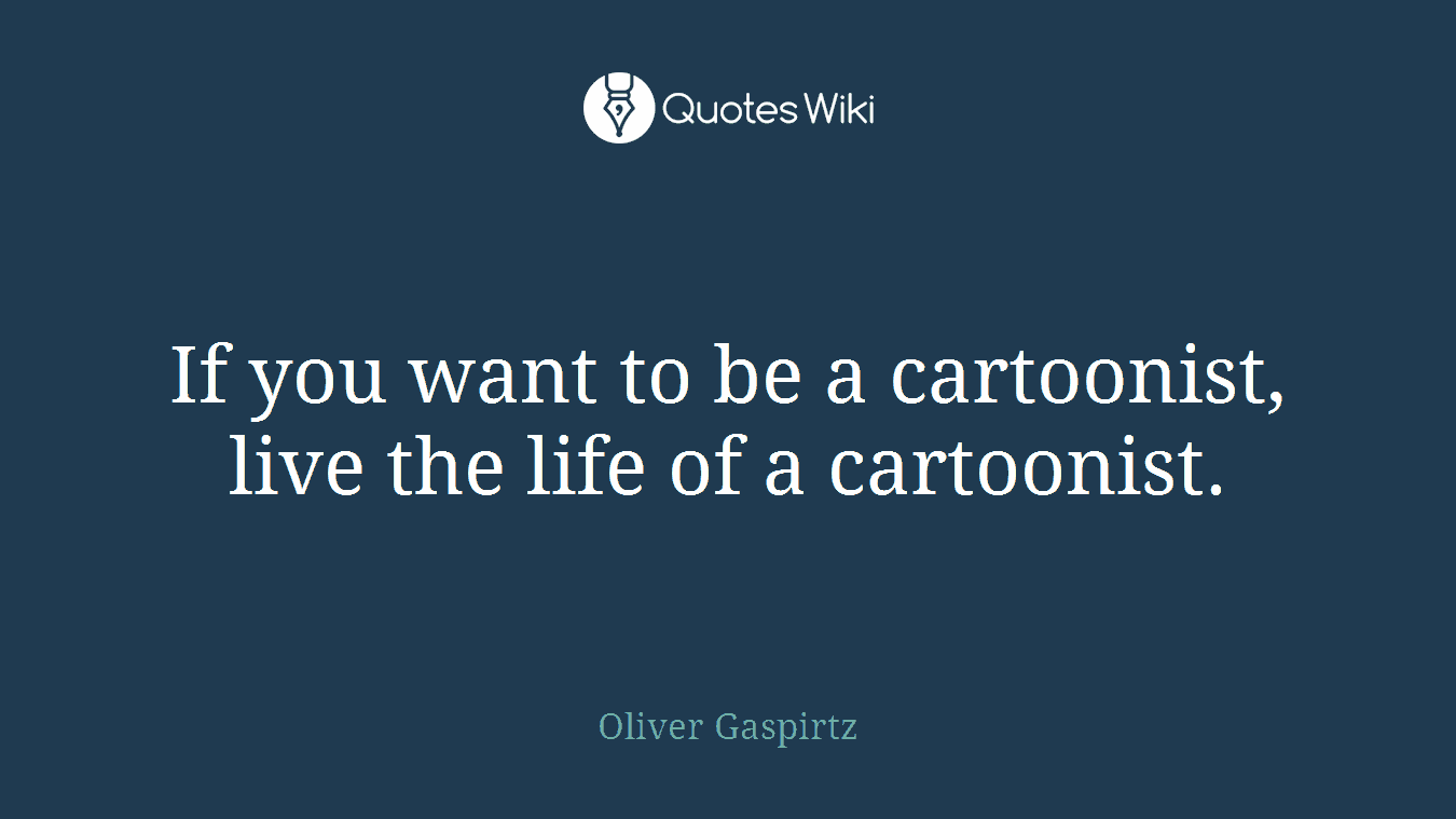 If you want to be a cartoonist, live the life of a cartoonist.