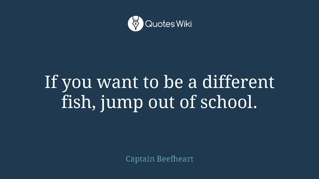If you want to be a different fish, jump out of school.