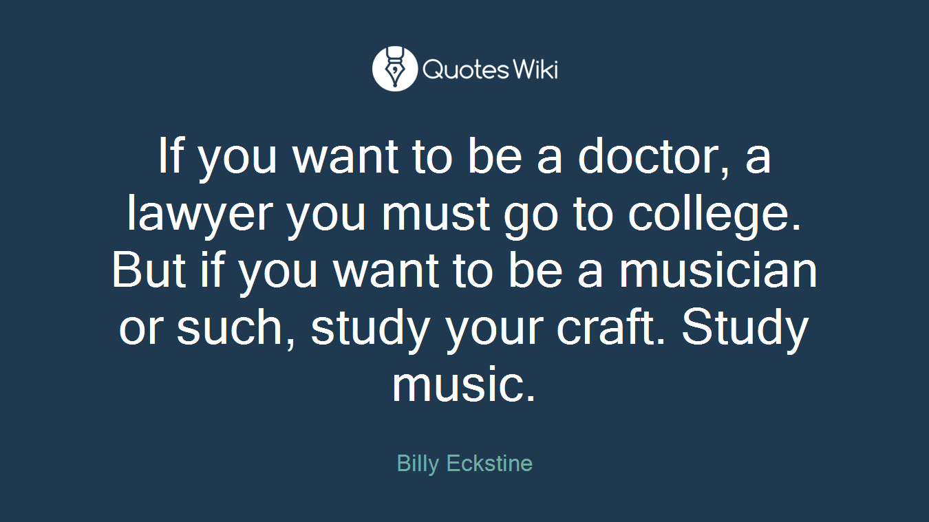 If you want to be a doctor, a lawyer you must go to college. But if you want to be a musician or such, study your craft. Study music.