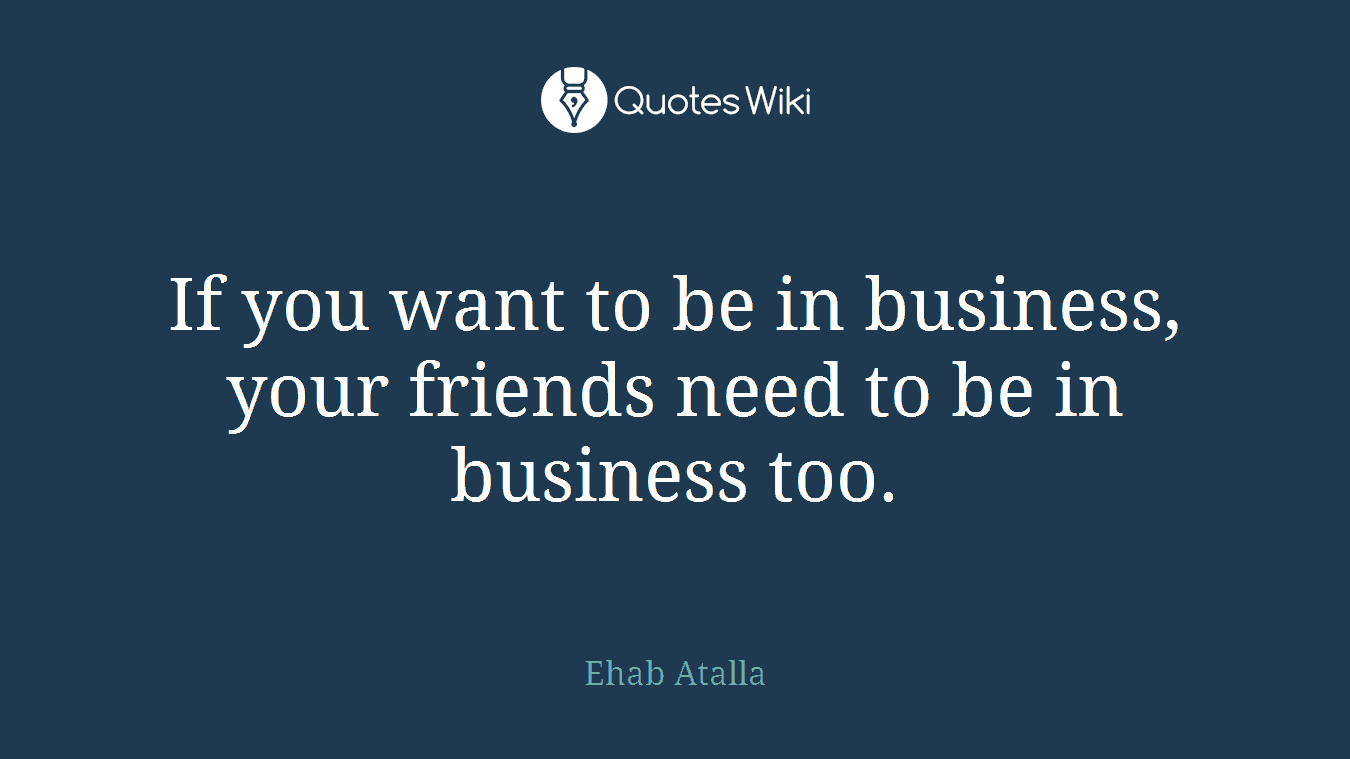 If you want to be in business, your friends need to be in business too.
