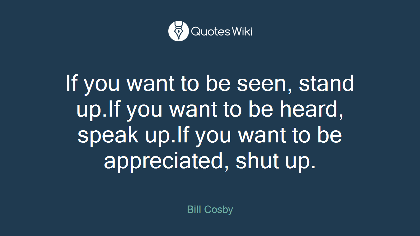 If you want to be seen, stand up.If you want to be heard, speak up.If you want to be appreciated, shut up.