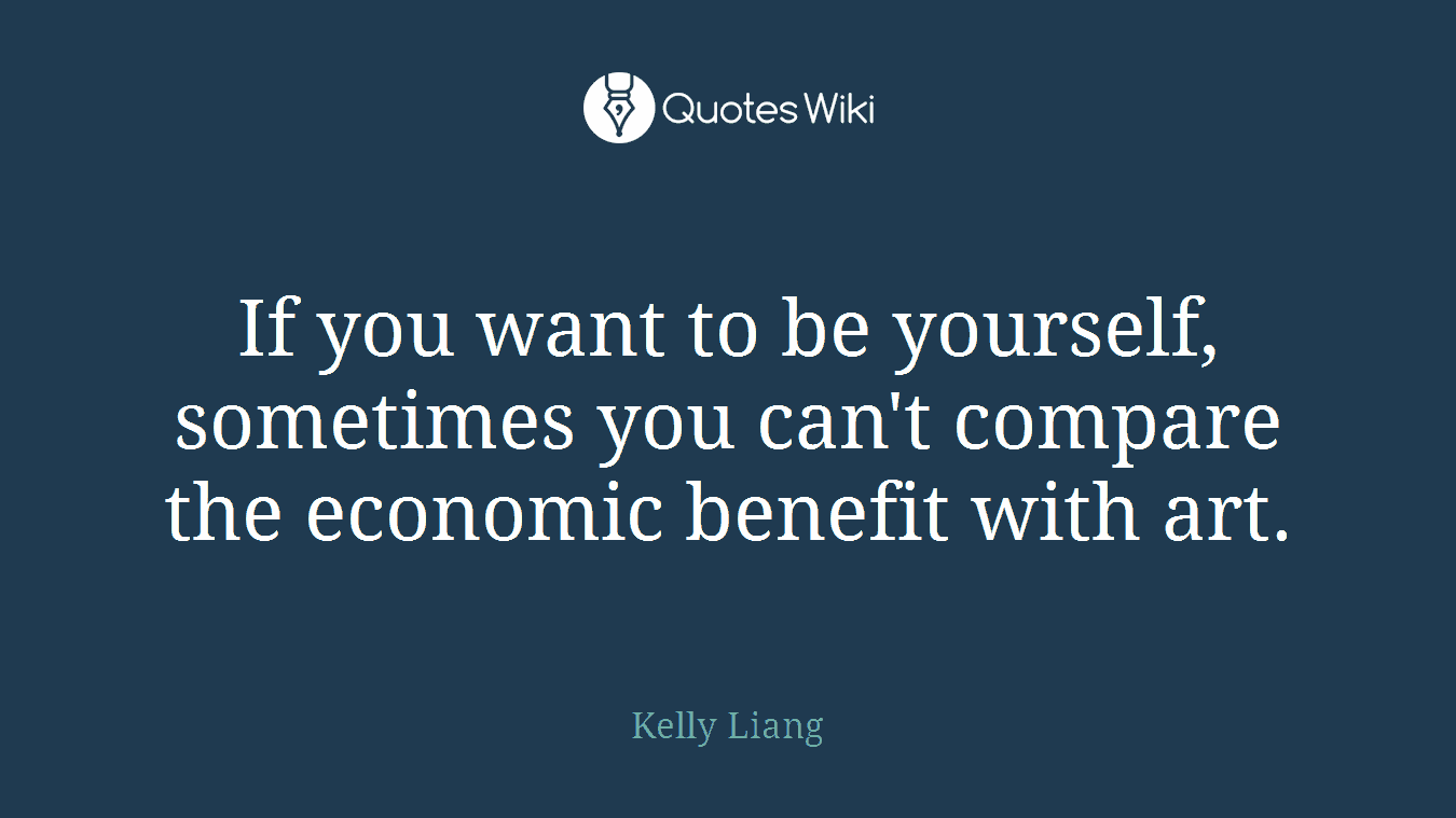 If you want to be yourself, sometimes you can't compare the economic benefit with art.