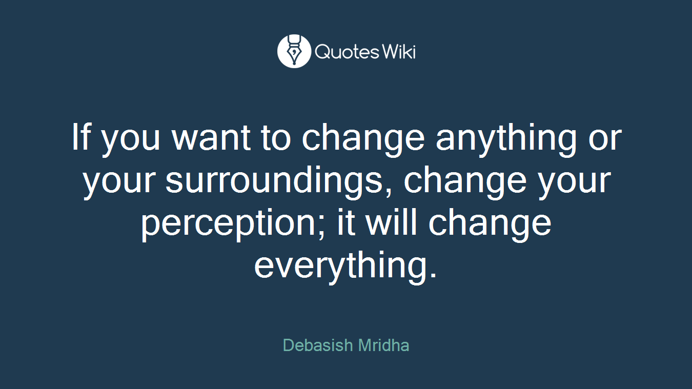 If you want to change anything or your surroundings, change your perception; it will change everything.