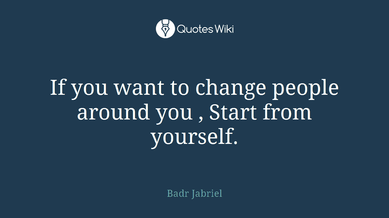 If you want to change people around you , Start from yourself.