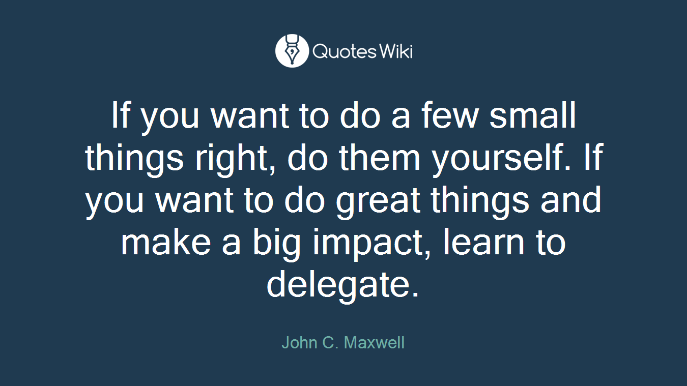 If you want to do a few small things right, do them yourself. If you want to do great things and make a big impact, learn to delegate.