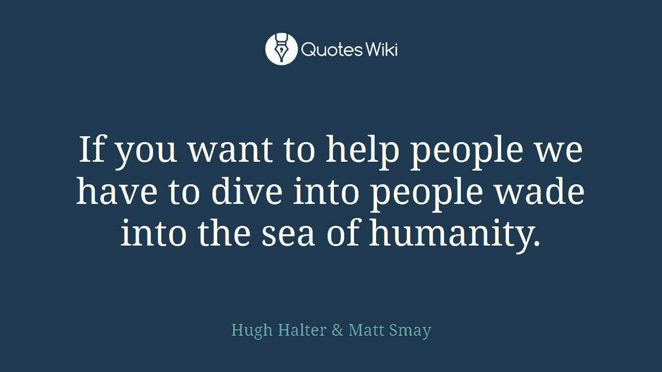 If you want to help people we have to dive into people wade into the sea of humanity.