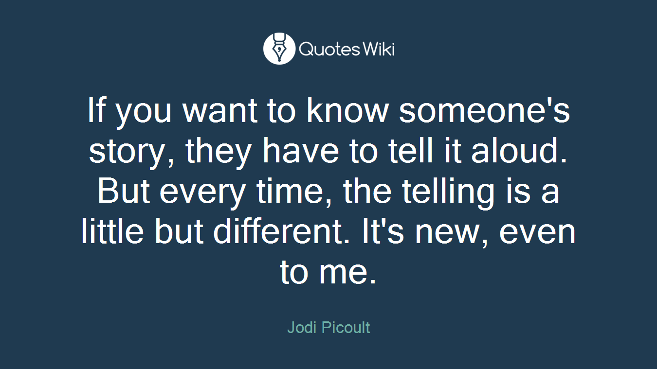 If you want to know someone's story, they have to tell it aloud. But every time, the telling is a little but different. It's new, even to me.