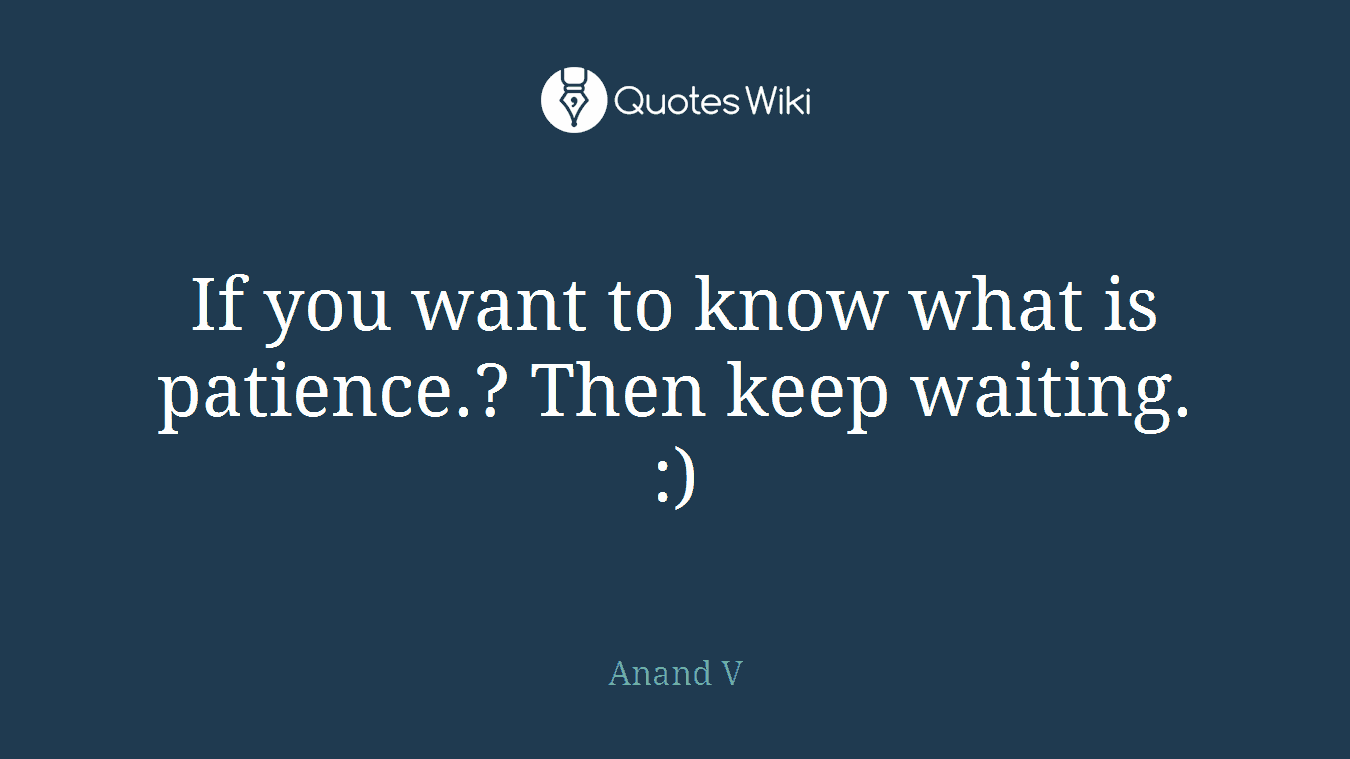 If you want to know what is patience.? Then keep waiting. :)