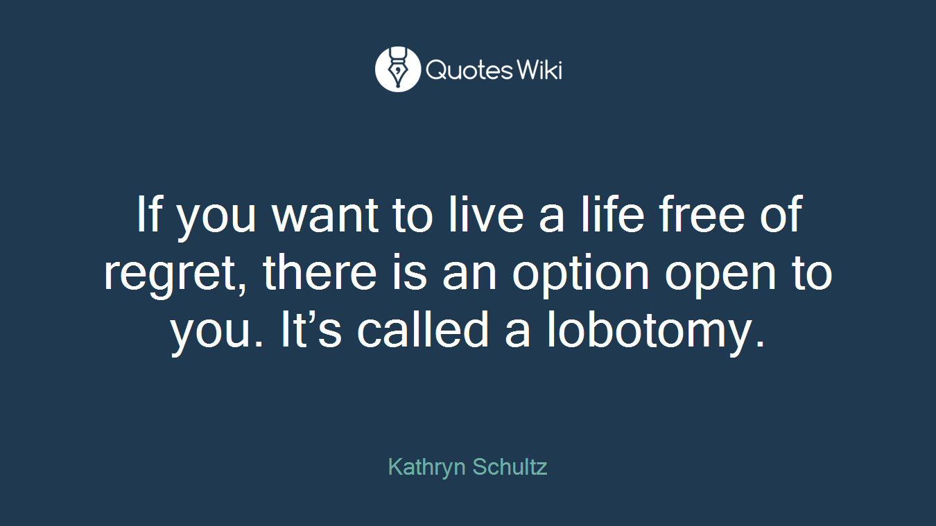 If you want to live a life free of regret, there is an option open to you. It’s called a lobotomy.