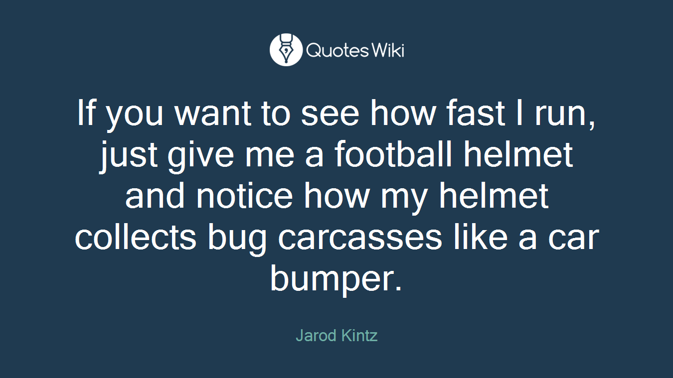 If you want to see how fast I run, just give me a football helmet and notice how my helmet collects bug carcasses like a car bumper.