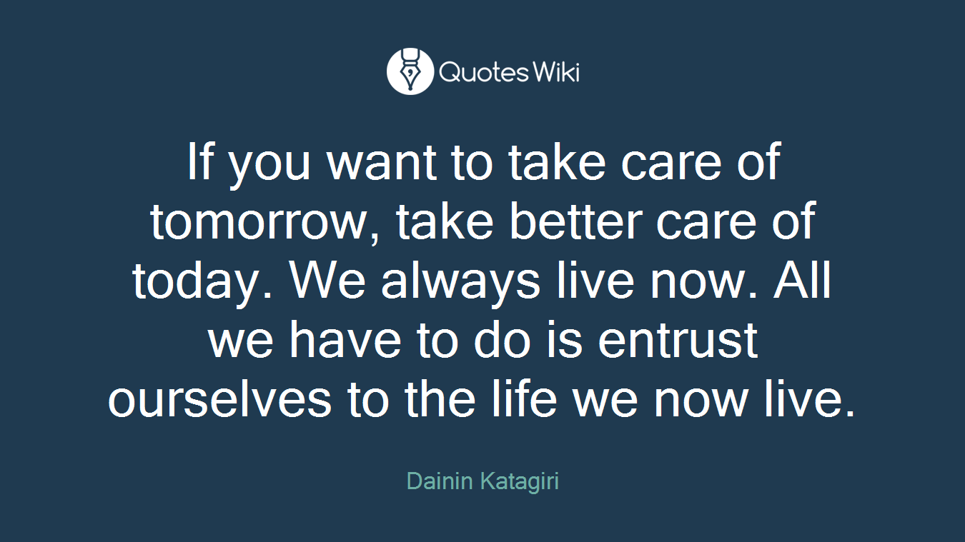 If you want to take care of tomorrow, take better care of today. We always live now. All we have to do is entrust ourselves to the life we now live.