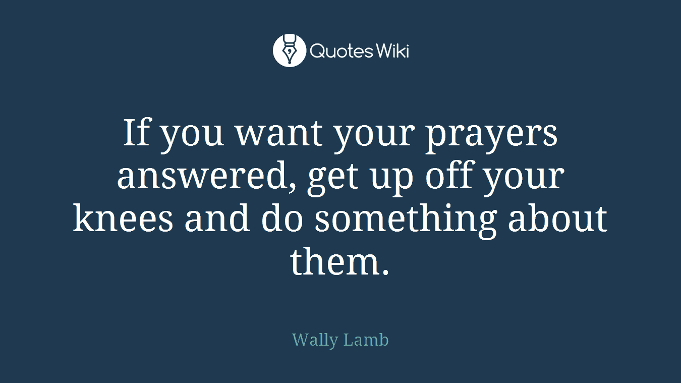 If you want your prayers answered, get up off your knees and do something about them.
