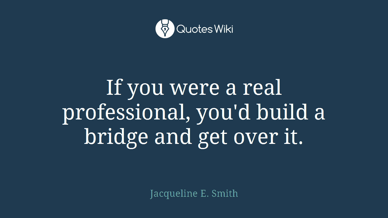 If you were a real professional, you'd build a bridge and get over it.