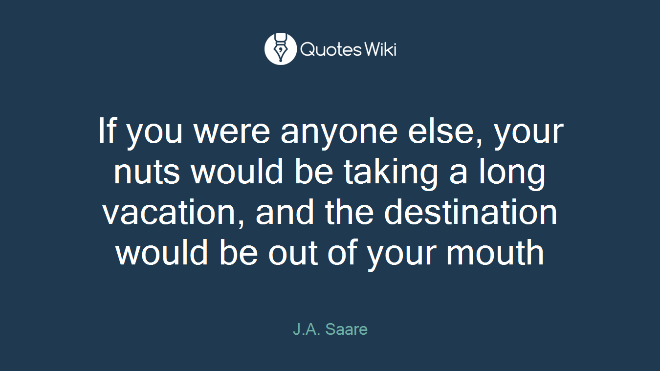 If you were anyone else, your nuts would be taking a long vacation, and the destination would be out of your mouth