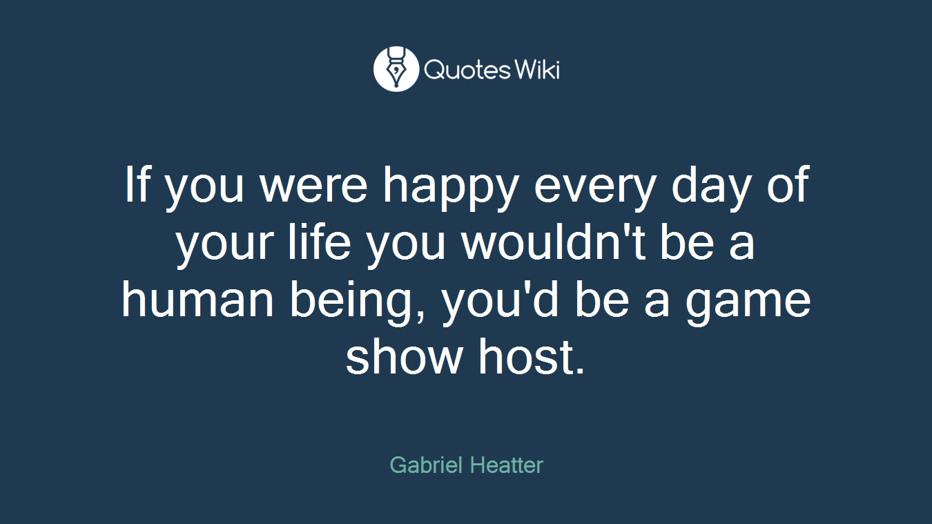 If you were happy every day of your life you wouldn't be a human being, you'd be a game show host.