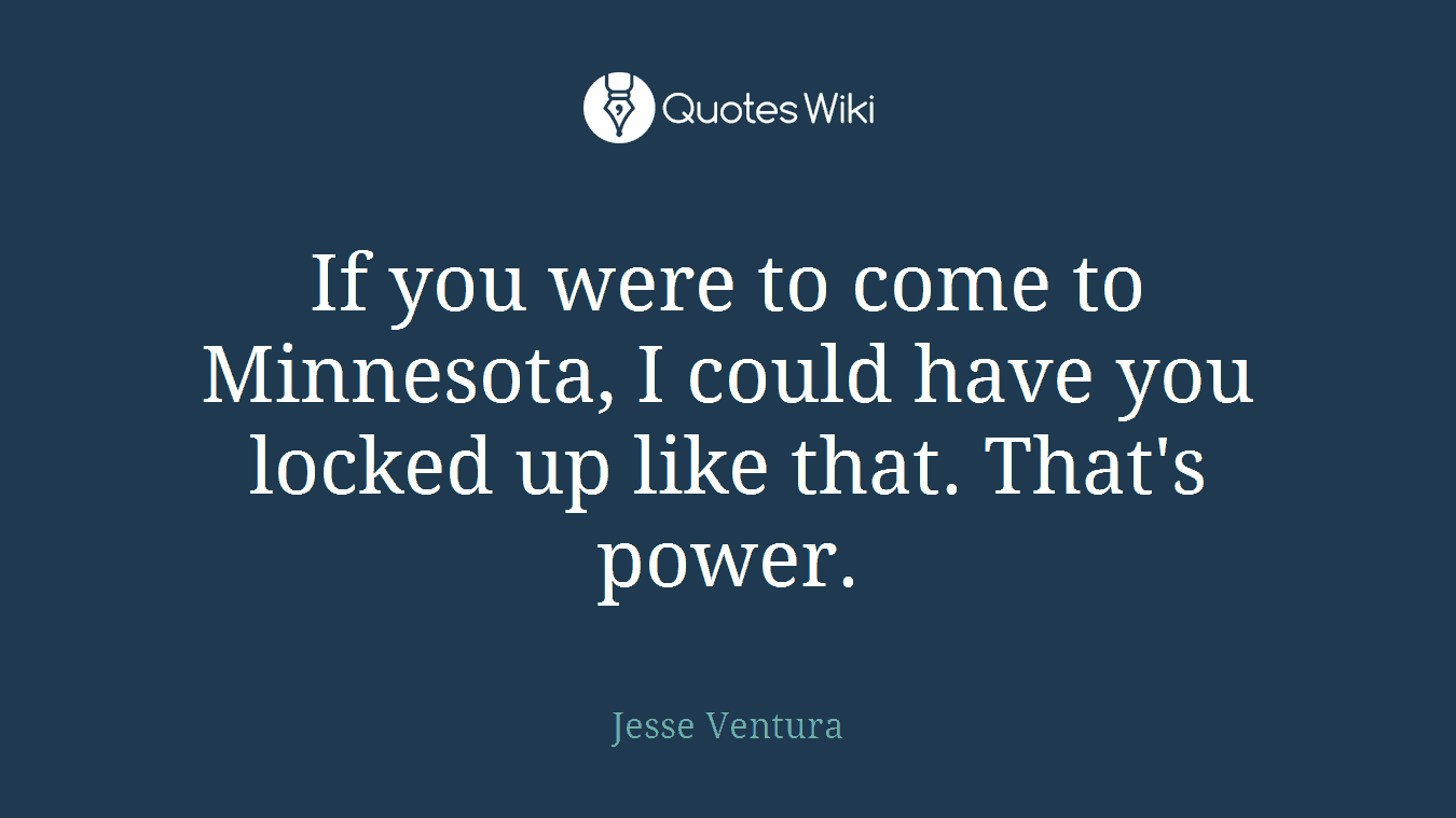 If you were to come to Minnesota, I could have you locked up like that. That's power.