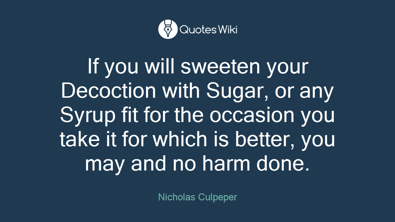 If you will sweeten your Decoction with Sugar, or any Syrup fit for the occasion you take it for which is better, you may and no harm done.