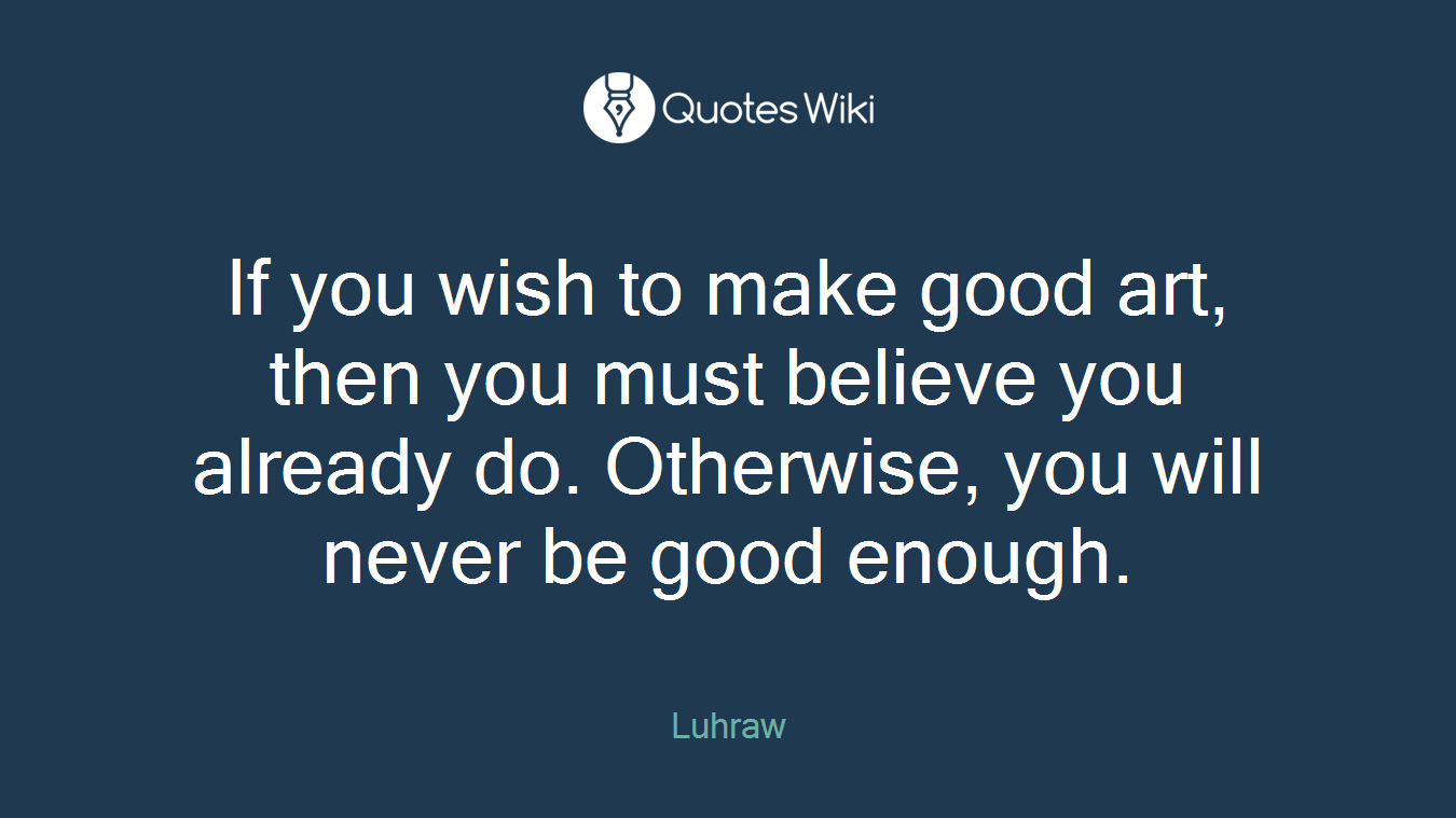If you wish to make good art, then you must believe you already do. Otherwise, you will never be good enough.