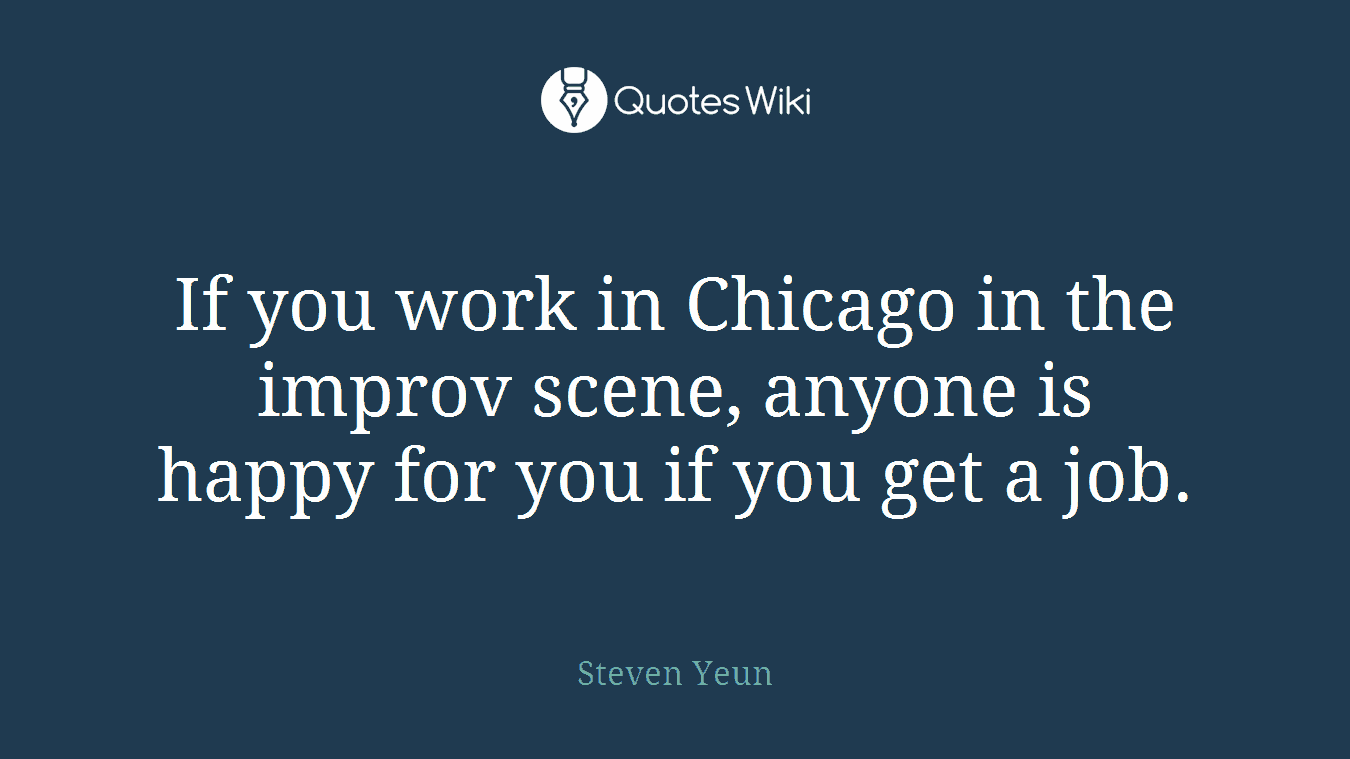 If you work in Chicago in the improv scene, anyone is happy for you if you get a job.