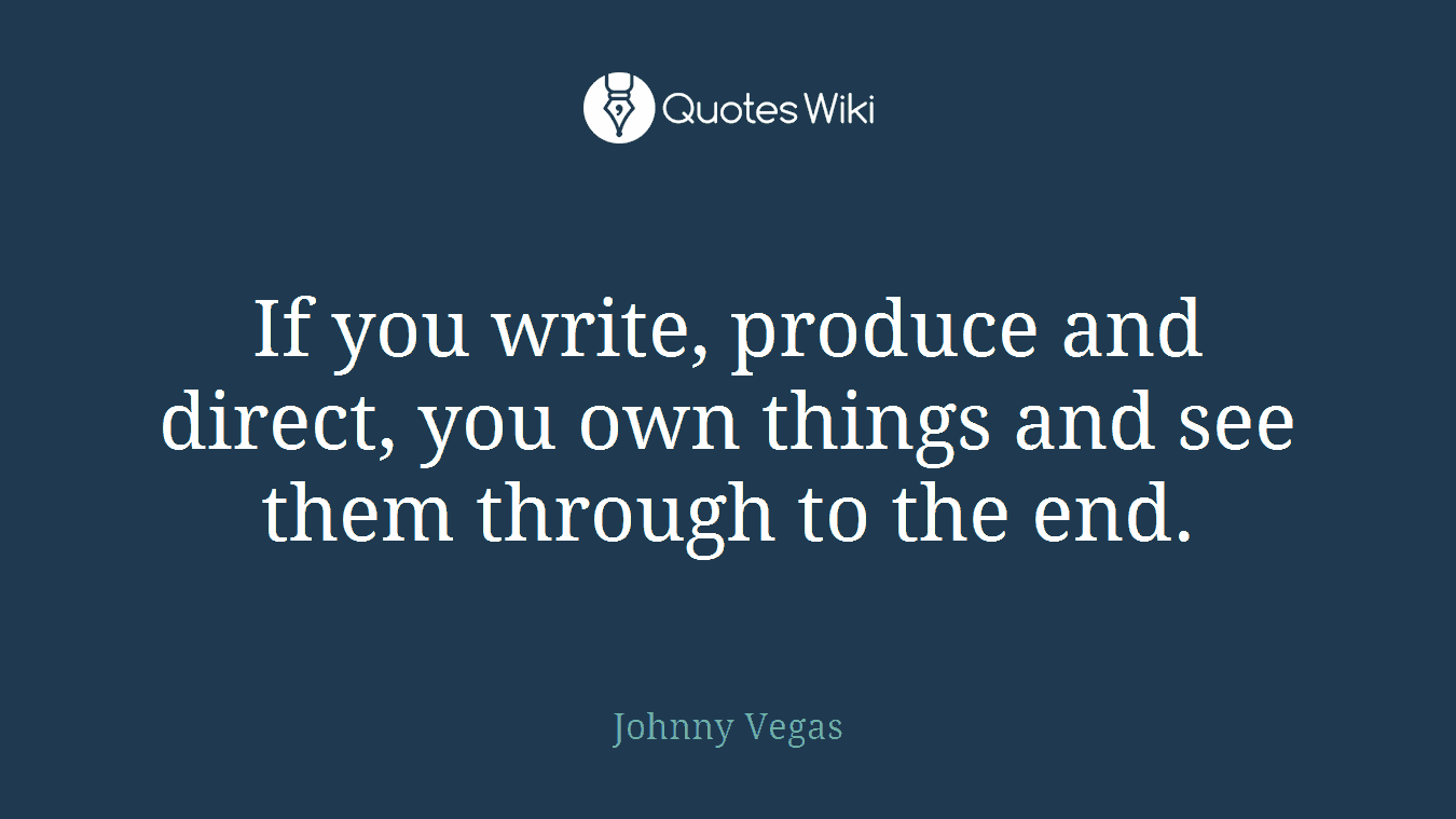 If you write, produce and direct, you own things and see them through to the end.