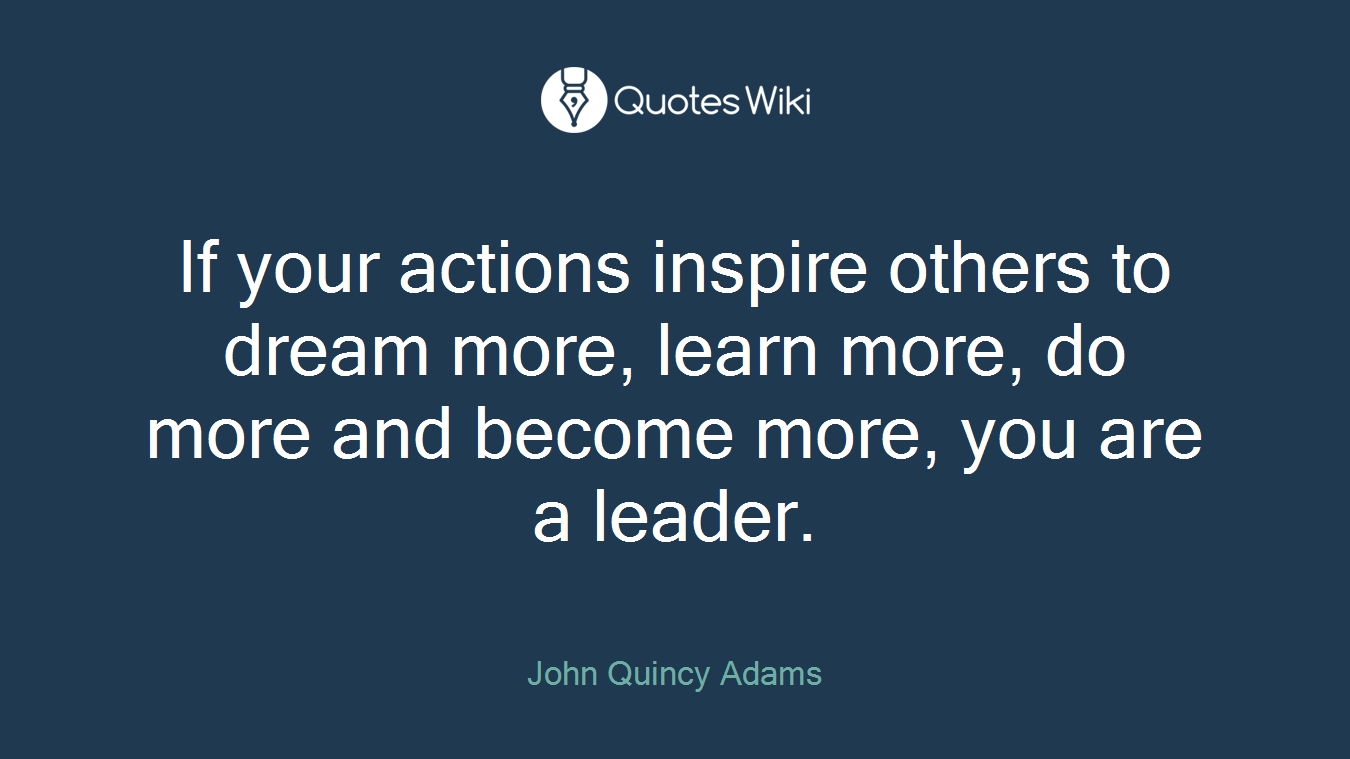 If your actions inspire others to dream more, learn more, do more and become more, you are a leader.