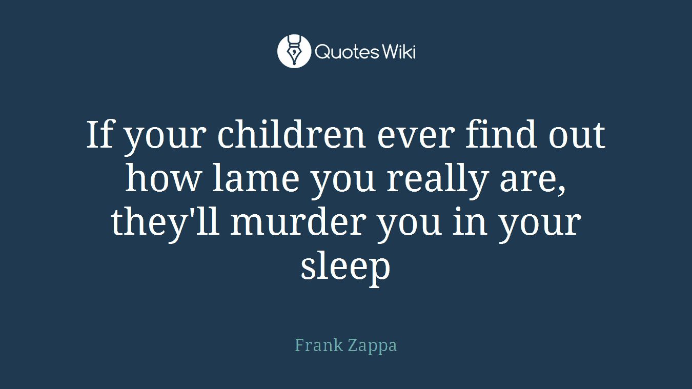 If your children ever find out how lame you really are, they'll murder you in your sleep