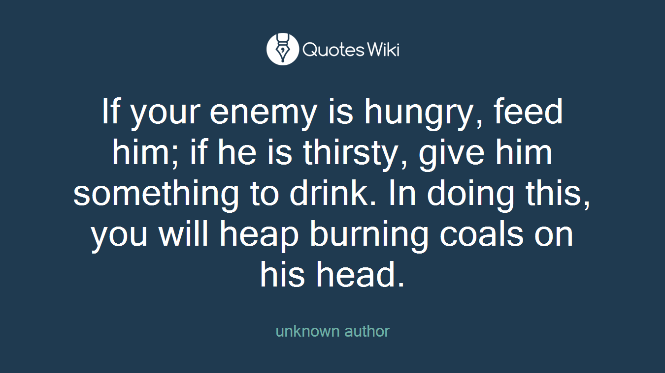 If your enemy is hungry, feed him; if he is thirsty, give him something to drink. In doing this, you will heap burning coals on his head.